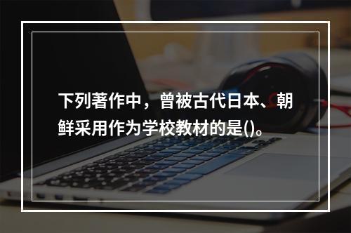 下列著作中，曾被古代日本、朝鲜采用作为学校教材的是()。