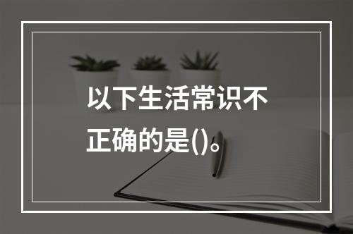 以下生活常识不正确的是()。