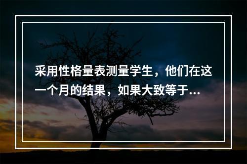 采用性格量表测量学生，他们在这一个月的结果，如果大致等于六个