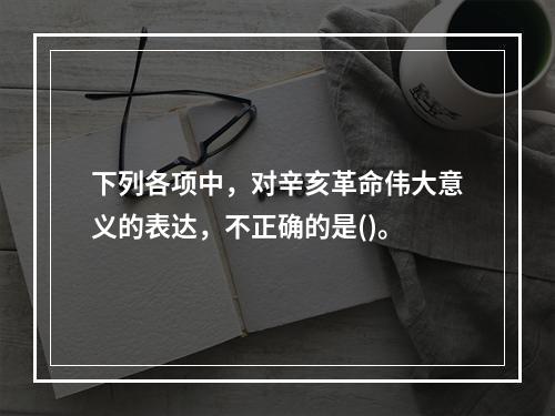 下列各项中，对辛亥革命伟大意义的表达，不正确的是()。