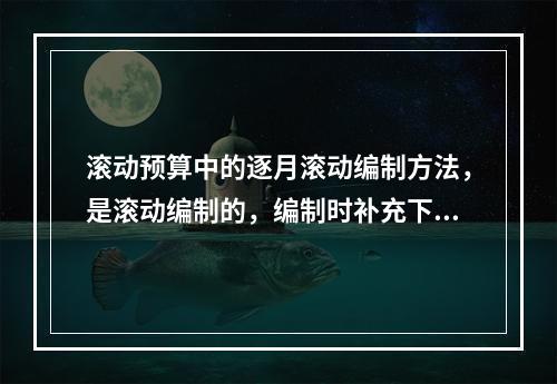 滚动预算中的逐月滚动编制方法，是滚动编制的，编制时补充下一月