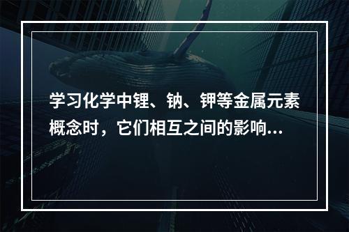 学习化学中锂、钠、钾等金属元素概念时，它们相互之间的影响是（