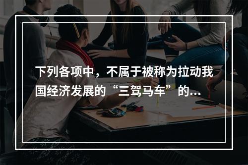 下列各项中，不属于被称为拉动我国经济发展的“三驾马车”的是(