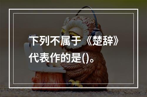 下列不属于《楚辞》代表作的是()。