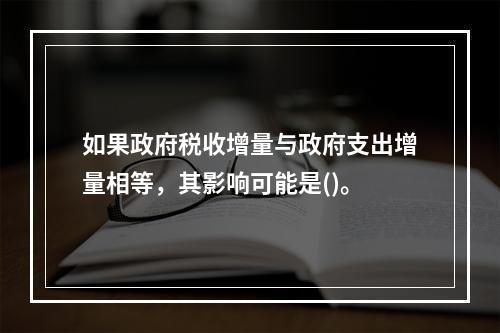 如果政府税收增量与政府支出增量相等，其影响可能是()。