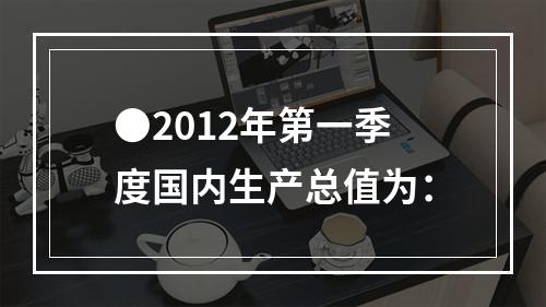 ●2012年第一季度国内生产总值为：