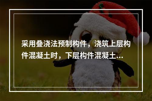 采用叠浇法预制构件，浇筑上层构件混凝土时，下层构件混凝土强度