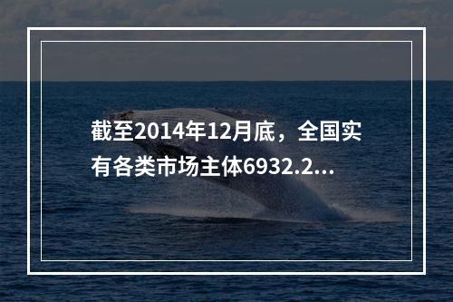 截至2014年12月底，全国实有各类市场主体6932.22万