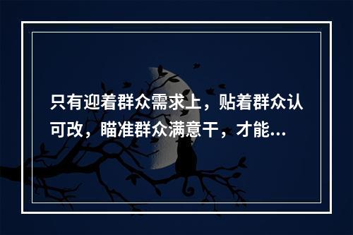 只有迎着群众需求上，贴着群众认可改，瞄准群众满意干，才能体现