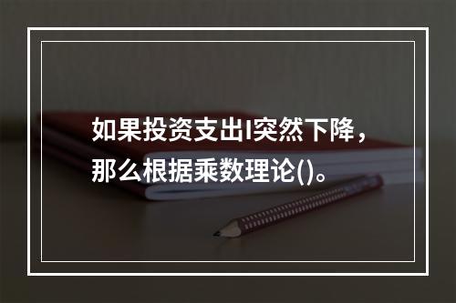 如果投资支出I突然下降，那么根据乘数理论()。