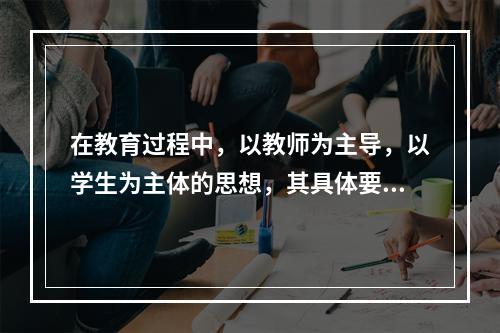 在教育过程中，以教师为主导，以学生为主体的思想，其具体要求是