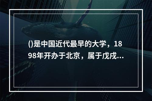 ()是中国近代最早的大学，1898年开办于北京，属于戊戌变法