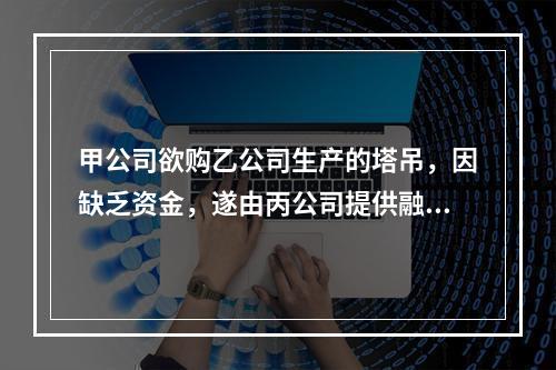 甲公司欲购乙公司生产的塔吊，因缺乏资金，遂由丙公司提供融资租