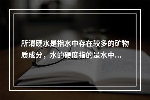 所渭硬水是指水中存在较多的矿物质成分，水的硬度指的是水中钙镁