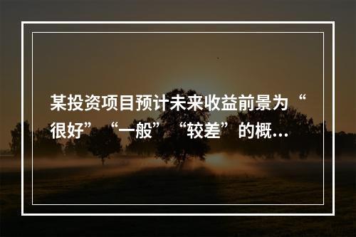 某投资项目预计未来收益前景为“很好”“一般”“较差”的概率分