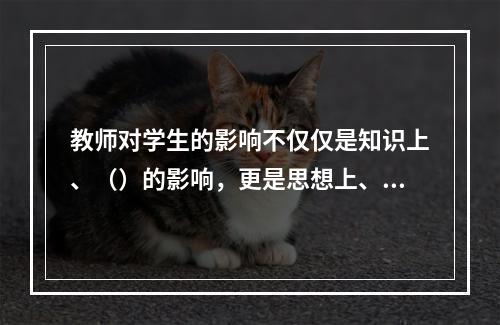 教师对学生的影响不仅仅是知识上、（）的影响，更是思想上、（）