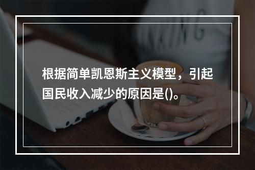 根据简单凯恩斯主义模型，引起国民收入减少的原因是()。