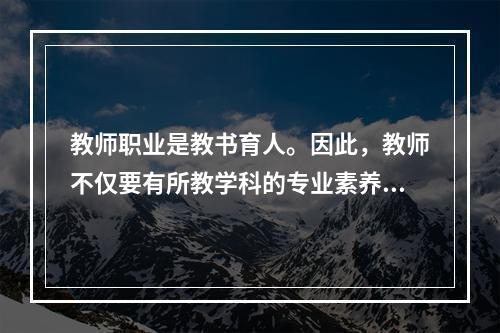 教师职业是教书育人。因此，教师不仅要有所教学科的专业素养，还