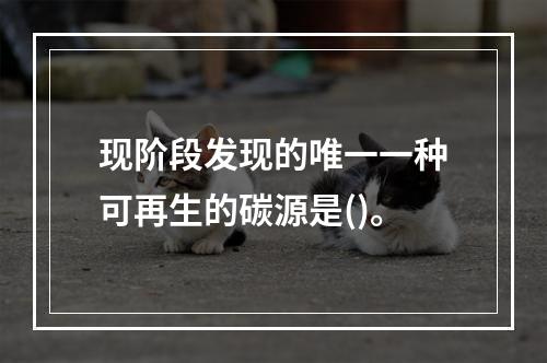 现阶段发现的唯一一种可再生的碳源是()。