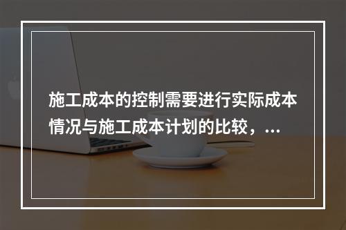 施工成本的控制需要进行实际成本情况与施工成本计划的比较，其中