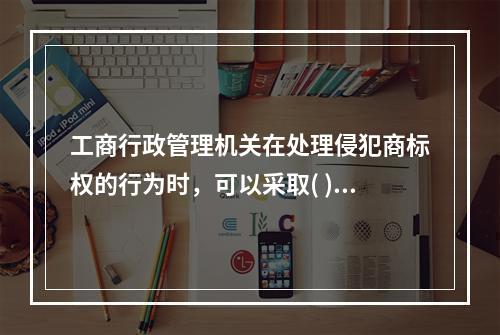 工商行政管理机关在处理侵犯商标权的行为时，可以采取( )措施