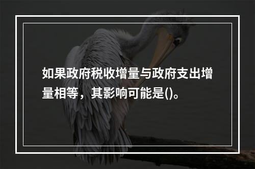 如果政府税收增量与政府支出增量相等，其影响可能是()。