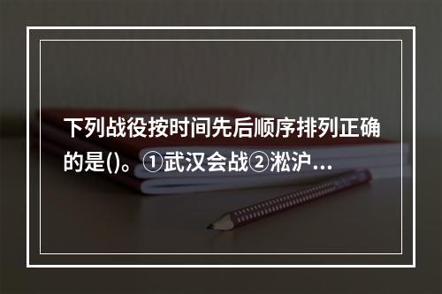 下列战役按时间先后顺序排列正确的是()。①武汉会战②淞沪会战