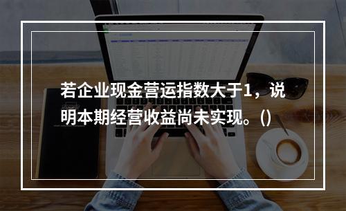 若企业现金营运指数大于1，说明本期经营收益尚未实现。()