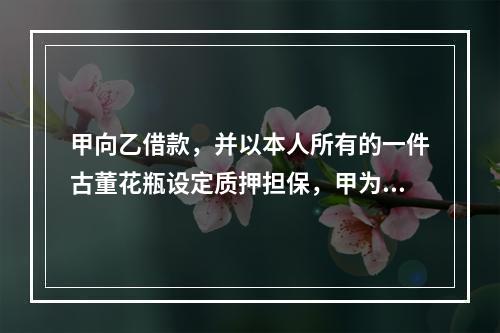 甲向乙借款，并以本人所有的一件古董花瓶设定质押担保，甲为此就