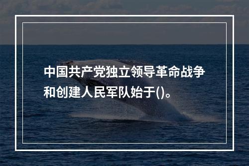 中国共产党独立领导革命战争和创建人民军队始于()。