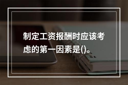 制定工资报酬时应该考虑的第一因素是()。