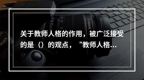 关于教师人格的作用，被广泛接受的是（）的观点，“教师人格对于