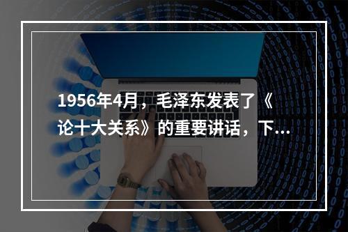 1956年4月，毛泽东发表了《论十大关系》的重要讲话，下面关