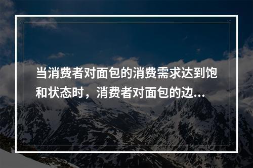 当消费者对面包的消费需求达到饱和状态时，消费者对面包的边际效