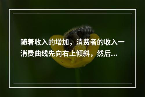 随着收入的增加，消费者的收入一消费曲线先向右上倾斜，然后出现