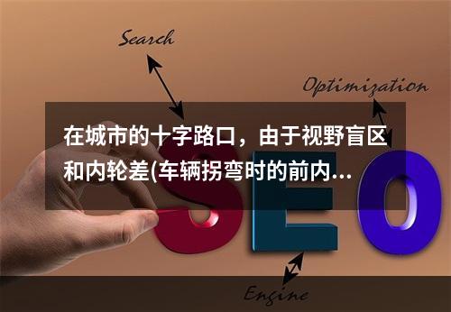 在城市的十字路口，由于视野盲区和内轮差(车辆拐弯时的前内轮的