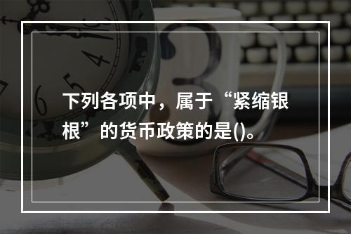 下列各项中，属于“紧缩银根”的货币政策的是()。