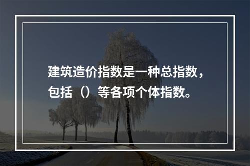 建筑造价指数是一种总指数，包括（）等各项个体指数。