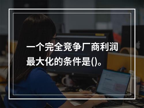 一个完全竞争厂商利润最大化的条件是()。