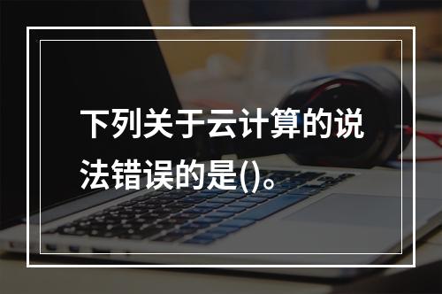 下列关于云计算的说法错误的是()。