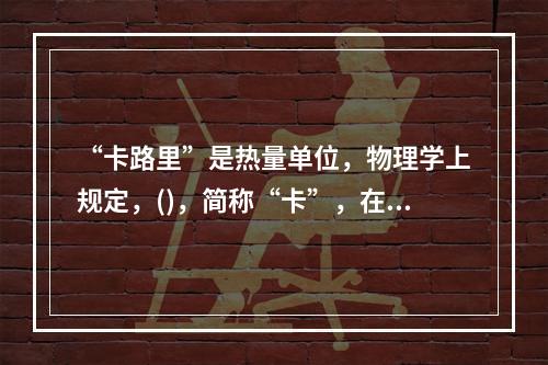 “卡路里”是热量单位，物理学上规定，()，简称“卡”，在汉语