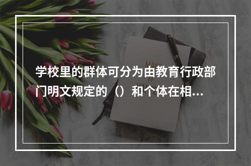 学校里的群体可分为由教育行政部门明文规定的（）和个体在相互交