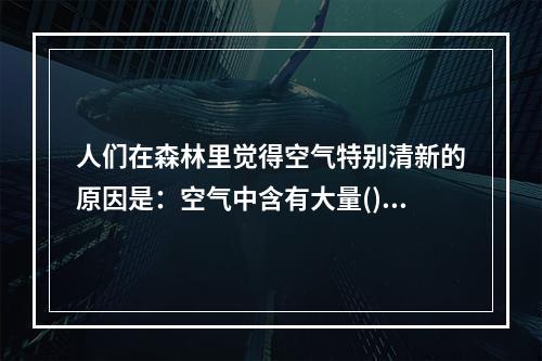 人们在森林里觉得空气特别清新的原因是：空气中含有大量()。