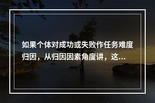 如果个体对成功或失败作任务难度归因，从归因因素角度讲，这种归