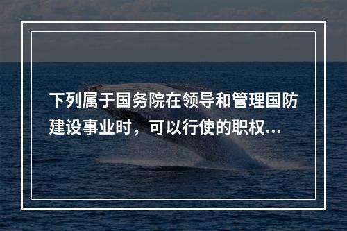 下列属于国务院在领导和管理国防建设事业时，可以行使的职权的是