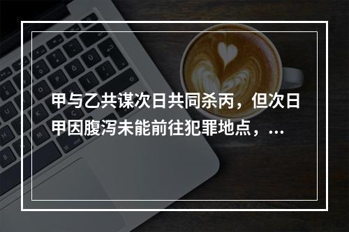 甲与乙共谋次日共同杀丙，但次日甲因腹泻未能前往犯罪地点，乙独