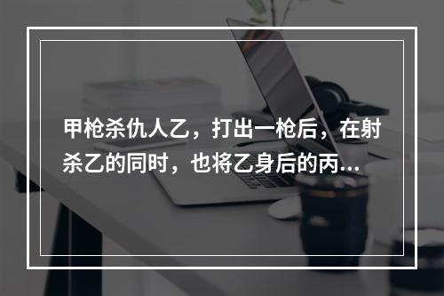 甲枪杀仇人乙，打出一枪后，在射杀乙的同时，也将乙身后的丙射成