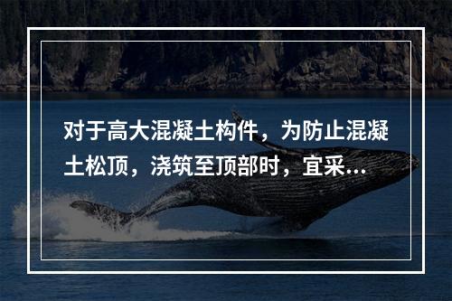 对于高大混凝土构件，为防止混凝土松顶，浇筑至顶部时，宜采用(