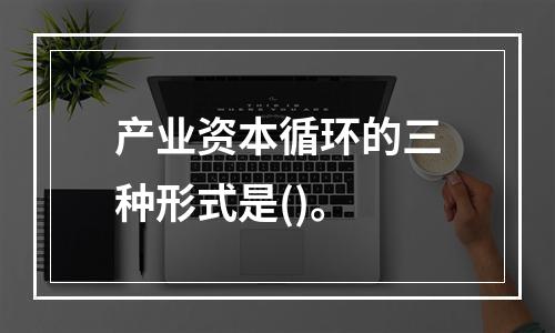 产业资本循环的三种形式是()。