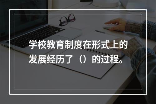 学校教育制度在形式上的发展经历了（）的过程。